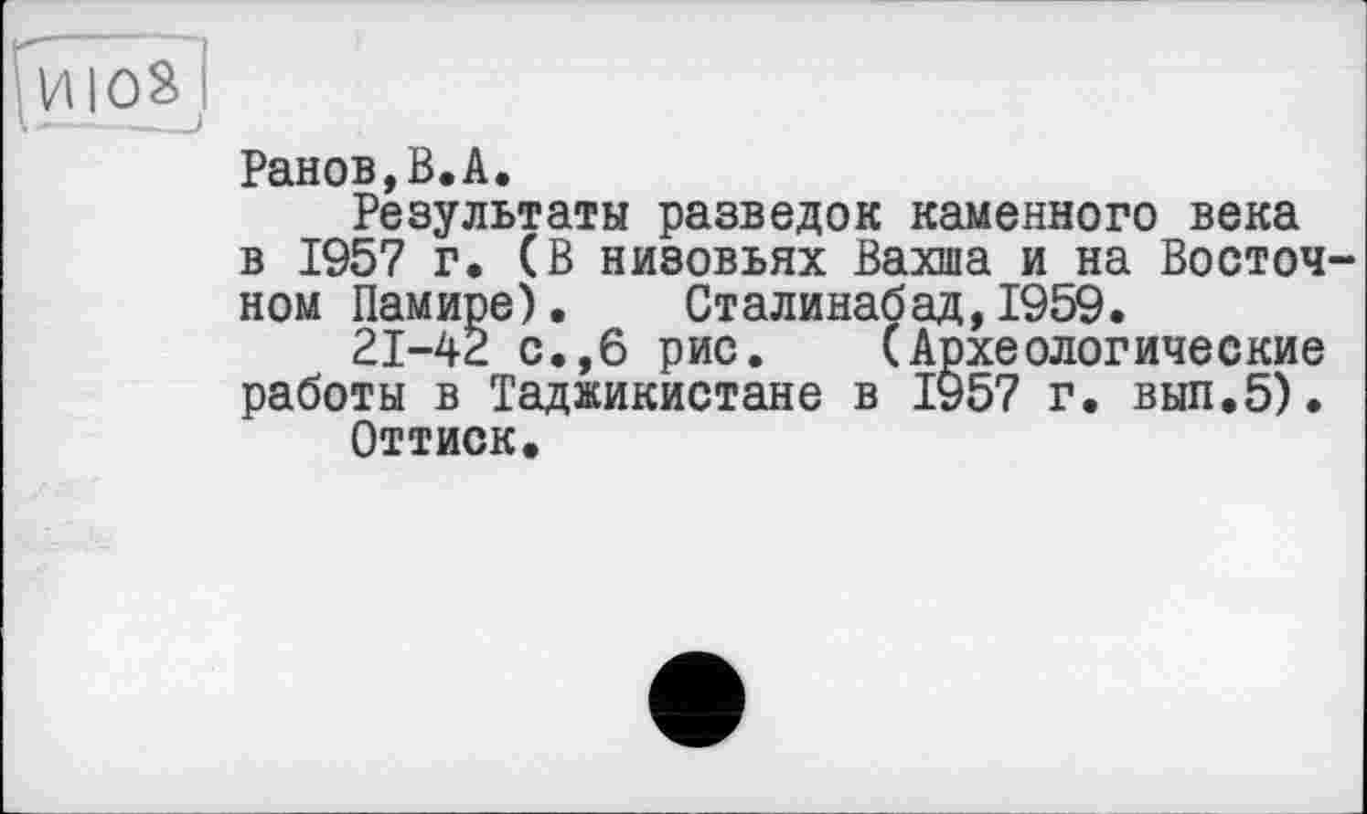 ﻿ИІ08І
Ранов,В.А.
Результаты разведок каменного века в 1957 г, (В низовьях Вахша и на Восточ ном Памире). Сталинабад,1959.
21-42 с.,6 рис. (Археологические работы в Таджикистане в 1957 г. вып.5).
Оттиск.